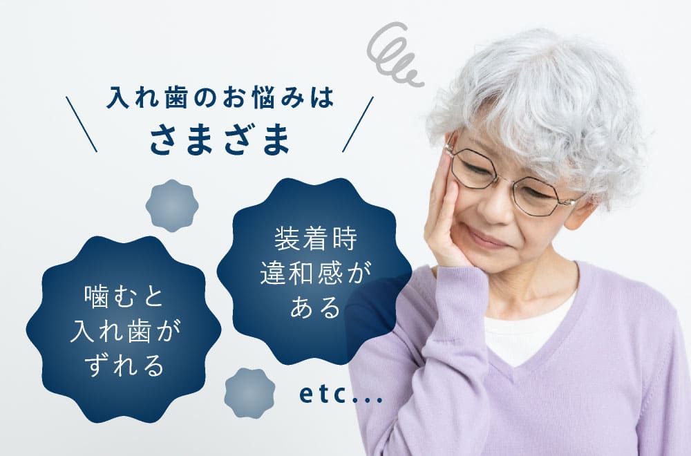 入れ歯のお悩みはさまざま　噛むと入れ歯がずれる　装着時違和感がある　etc...