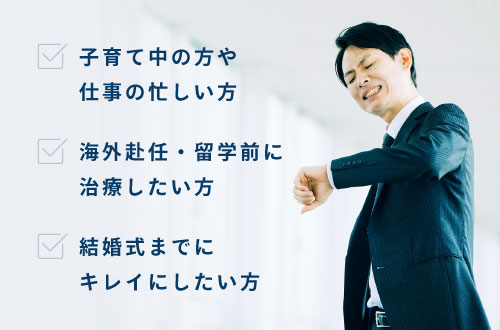 子育て中の方や仕事の忙しい方、海外赴任・留学前に治療したい方、結婚式までにキレイにしたい方